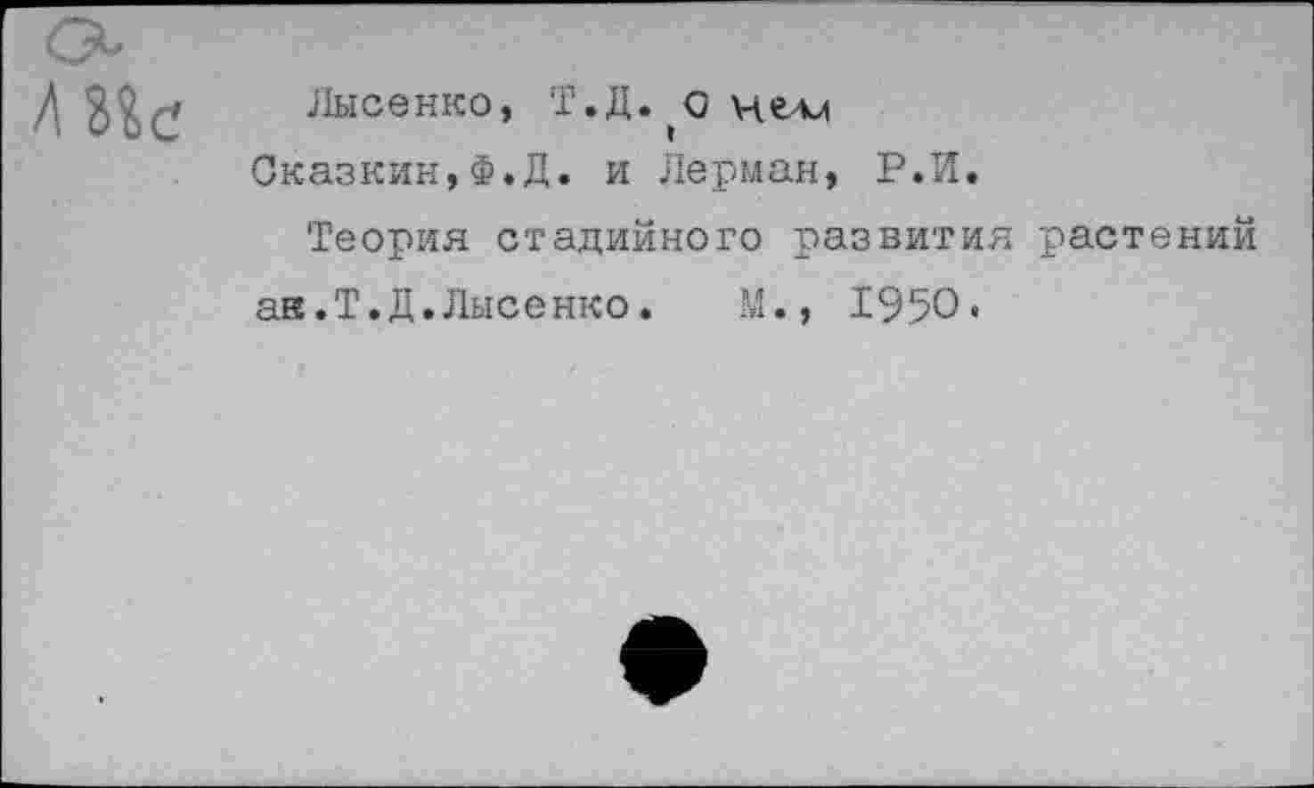 ﻿Лысенко, Т.Д. о нелл Сказкин,Ф.Д. и Лерман, Р.И.
Теория стадийного развития растений ак.Т.Д.Лысенко.	М., 1950.